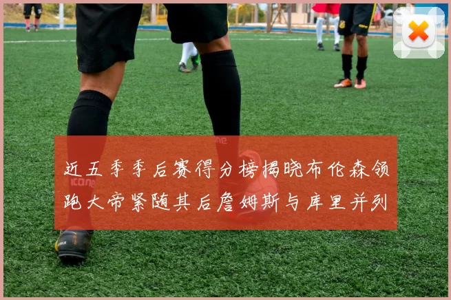 近五季季后赛得分榜揭晓布伦森领跑大帝紧随其后詹姆斯与库里并列第四
