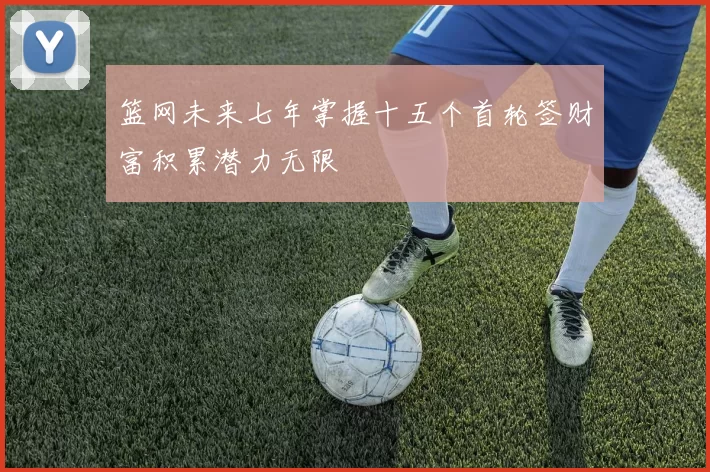篮网未来七年掌握十五个首轮签财富积累潜力无限