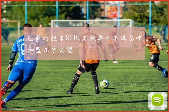 巴萨对纽卡8500万欧要价不满戈登加盟几乎无望