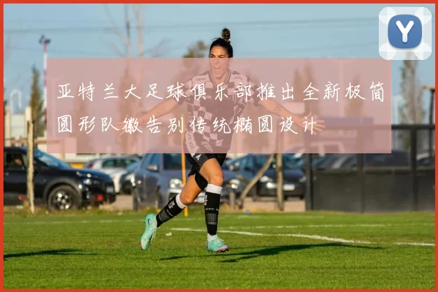 亚特兰大足球俱乐部推出全新极简圆形队徽告别传统椭圆设计