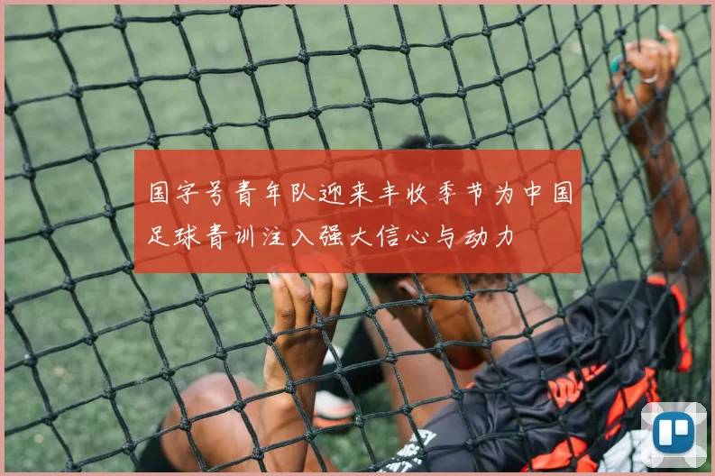 国字号青年队迎来丰收季节为中国足球青训注入强大信心与动力