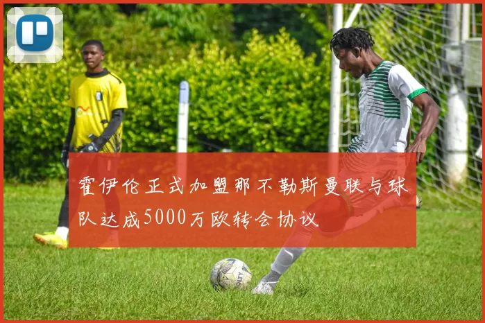 霍伊伦正式加盟那不勒斯曼联与球队达成5000万欧转会协议