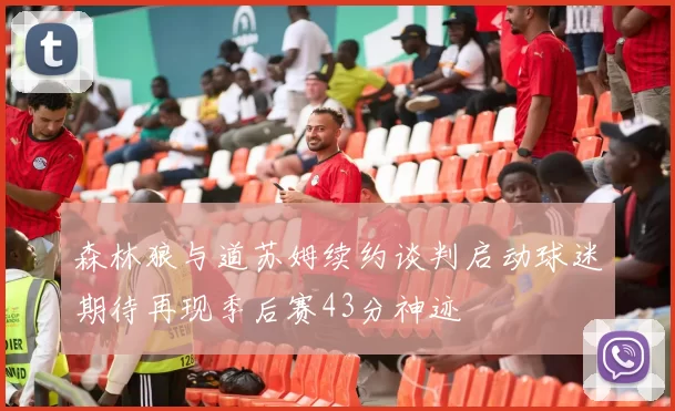 森林狼与道苏姆续约谈判启动球迷期待再现季后赛43分神迹