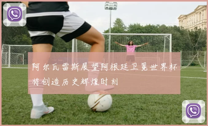 阿尔瓦雷斯展望阿根廷卫冕世界杯将创造历史辉煌时刻