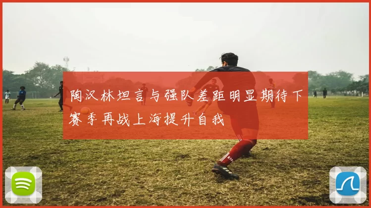 陶汉林坦言与强队差距明显期待下赛季再战上海提升自我