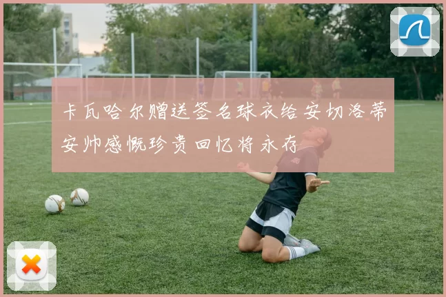 卡瓦哈尔赠送签名球衣给安切洛蒂安帅感慨珍贵回忆将永存
