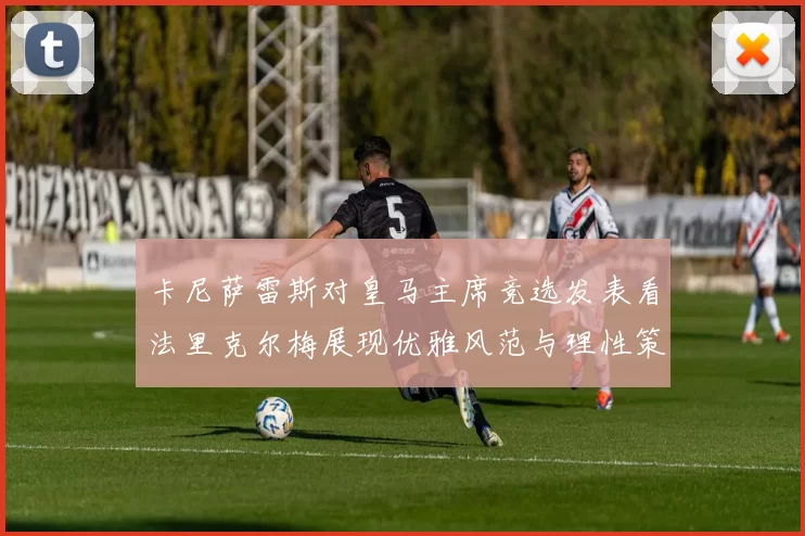 卡尼萨雷斯对皇马主席竞选发表看法里克尔梅展现优雅风范与理性策略